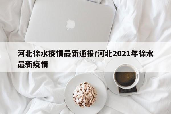 河北徐水疫情最新通报／河北2021年徐水最新疫情
