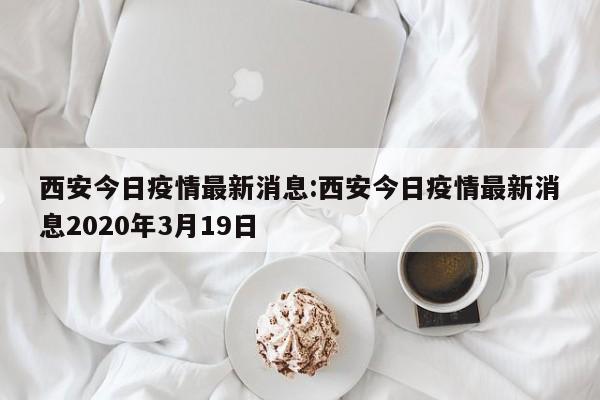 西安今日疫情最新消息：西安今日疫情最新消息2020年3月19日
