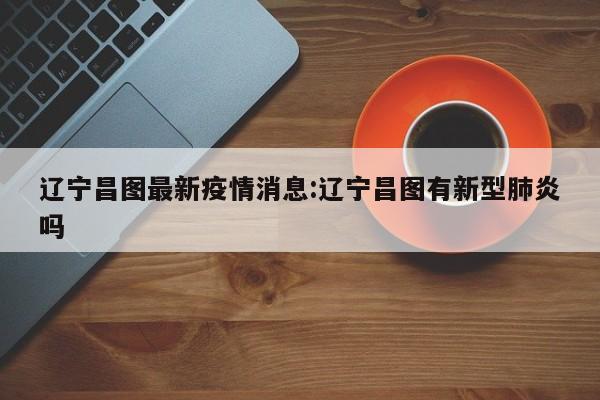 辽宁昌图最新疫情消息：辽宁昌图有新型肺炎吗