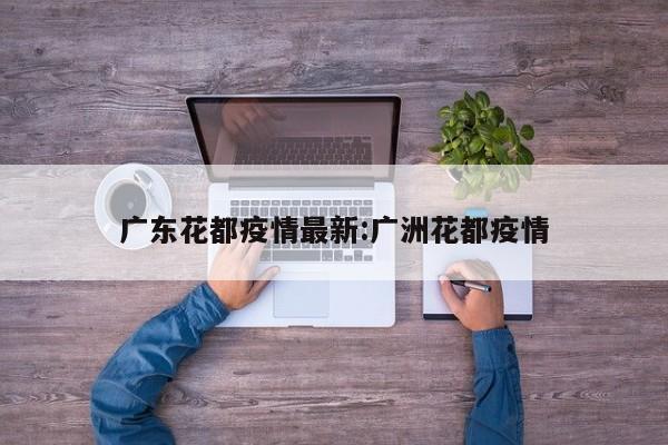 广东花都疫情最新：广洲花都疫情