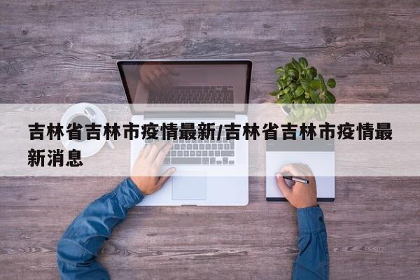 吉林省吉林市疫情最新/吉林省吉林市疫情最新消息