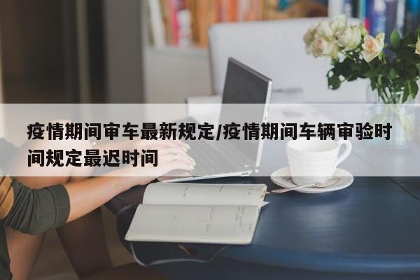 疫情期间审车最新规定/疫情期间车辆审验时间规定最迟时间