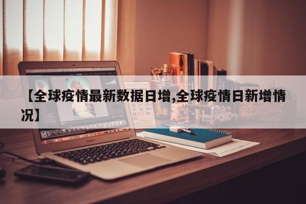【全球疫情最新数据日增,全球疫情日新增情况】
