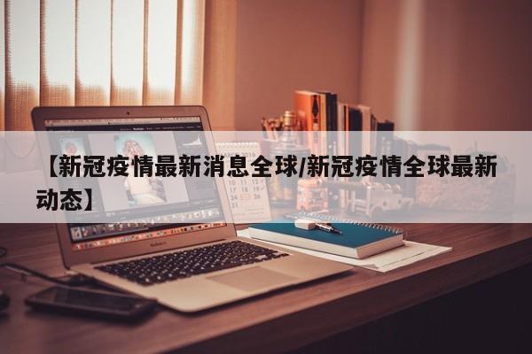 【新冠疫情最新消息全球/新冠疫情全球最新动态】