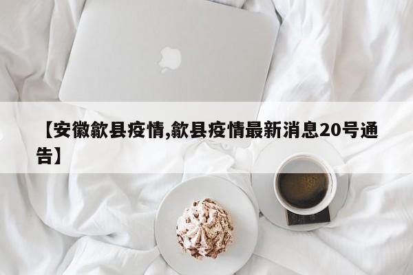【安徽歙县疫情,歙县疫情最新消息20号通告】