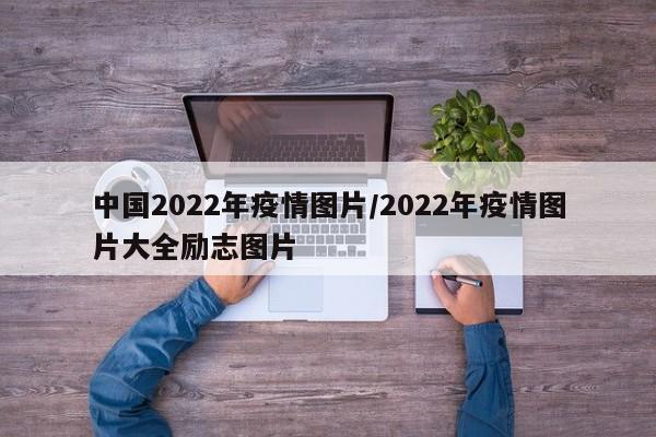 中国2022年疫情图片/2022年疫情图片大全励志图片