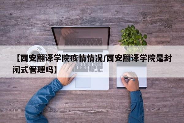 【西安翻译学院疫情情况/西安翻译学院是封闭式管理吗】