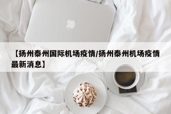 【扬州泰州国际机场疫情/扬州泰州机场疫情最新消息】