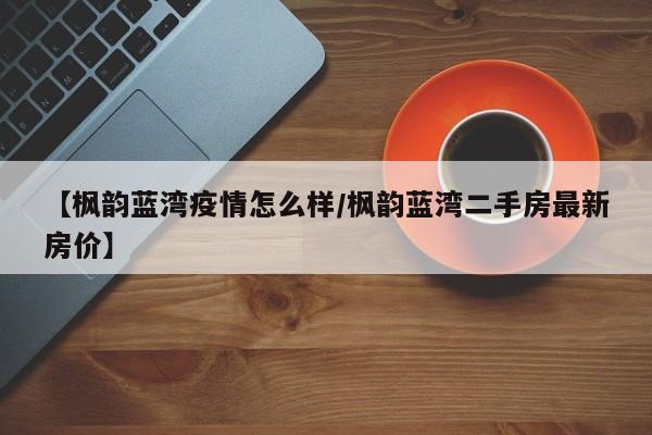 【枫韵蓝湾疫情怎么样/枫韵蓝湾二手房最新房价】