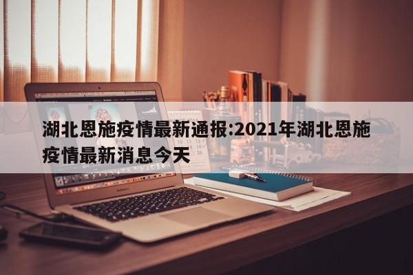 湖北恩施疫情最新通报:2021年湖北恩施疫情最新消息今天