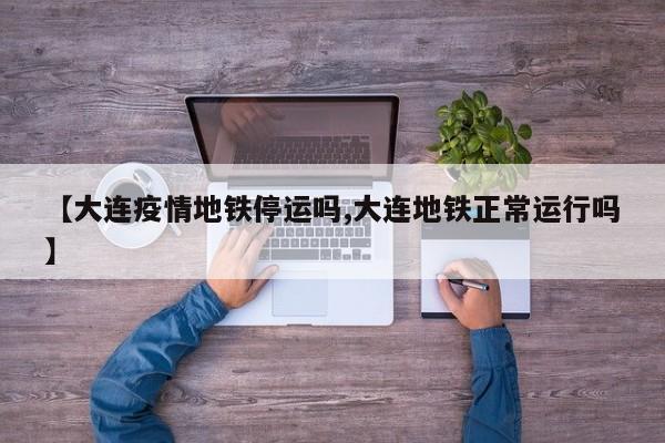 【大连疫情地铁停运吗,大连地铁正常运行吗】