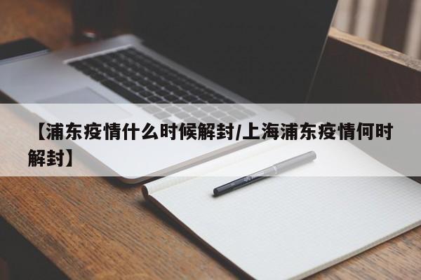 【浦东疫情什么时候解封/上海浦东疫情何时解封】