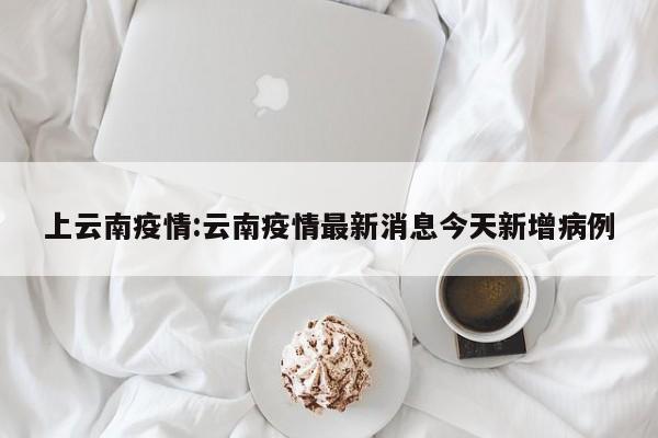 上云南疫情:云南疫情最新消息今天新增病例