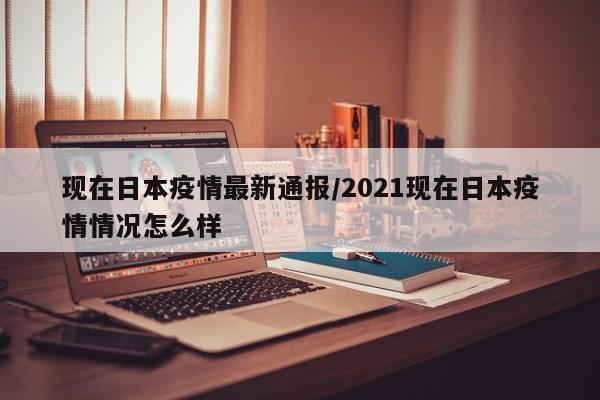 现在日本疫情最新通报/2021现在日本疫情情况怎么样