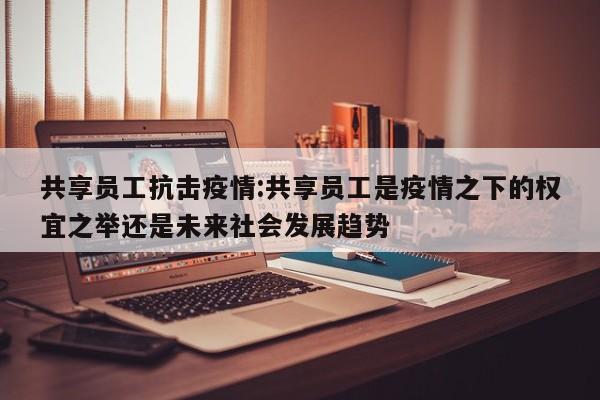 共享员工抗击疫情:共享员工是疫情之下的权宜之举还是未来社会发展趋势