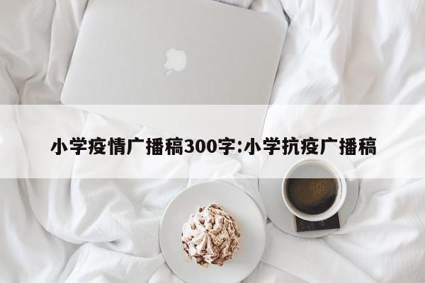 小学疫情广播稿300字:小学抗疫广播稿