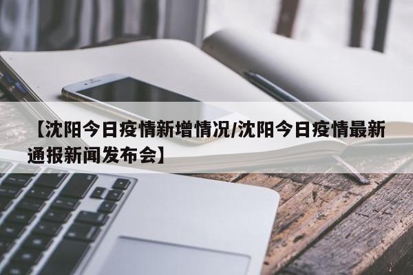 【沈阳今日疫情新增情况/沈阳今日疫情最新通报新闻发布会】