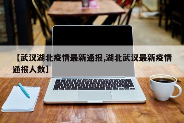 【武汉湖北疫情最新通报,湖北武汉最新疫情通报人数】