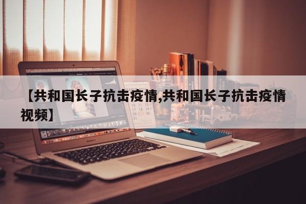【共和国长子抗击疫情,共和国长子抗击疫情视频】