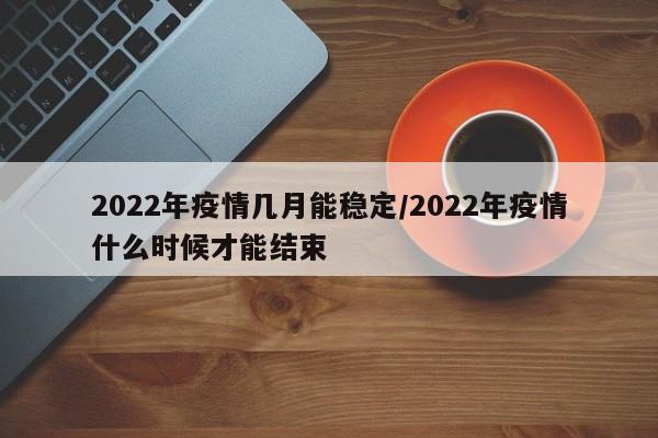 2022年疫情几月能稳定/2022年疫情什么时候才能结束