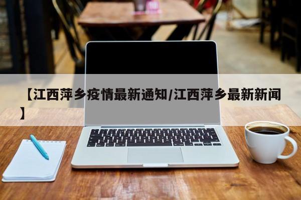 【江西萍乡疫情最新通知/江西萍乡最新新闻】