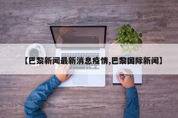 【巴黎新闻最新消息疫情,巴黎国际新闻】
