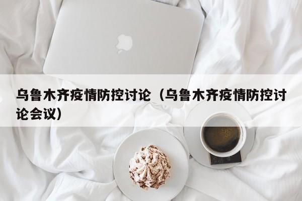 乌鲁木齐疫情防控讨论（乌鲁木齐疫情防控讨论会议）