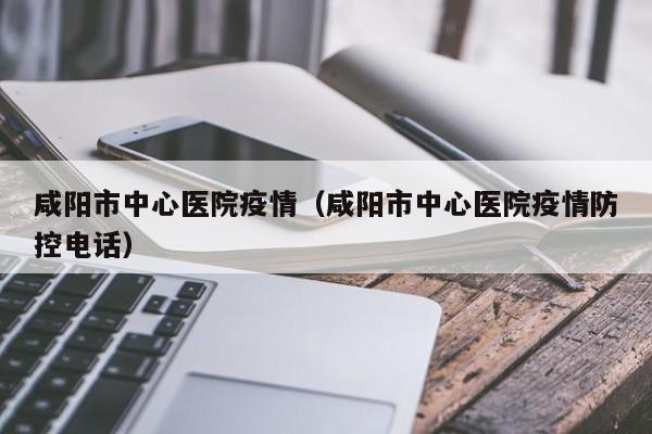 咸阳市中心医院疫情（咸阳市中心医院疫情防控电话）