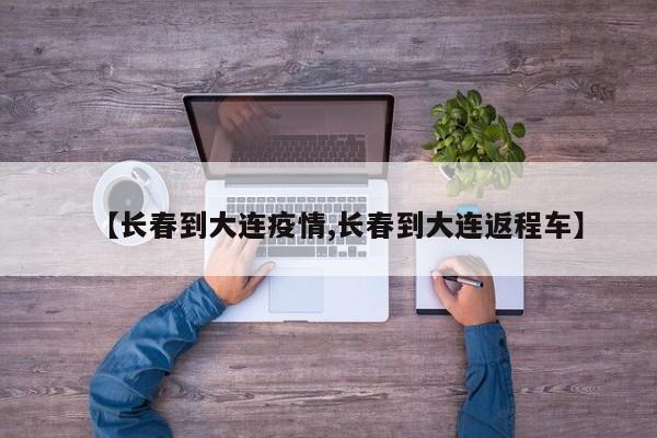 【长春到大连疫情,长春到大连返程车】