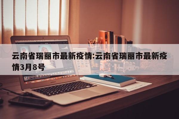 云南省瑞丽市最新疫情:云南省瑞丽市最新疫情3月8号