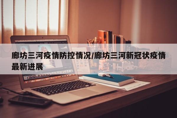 廊坊三河疫情防控情况/廊坊三河新冠状疫情最新进展