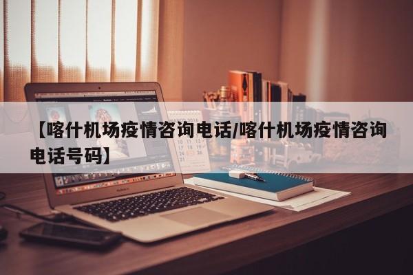 【喀什机场疫情咨询电话/喀什机场疫情咨询电话号码】