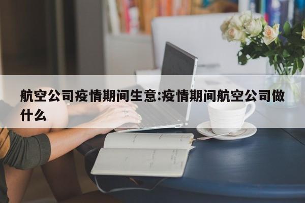 航空公司疫情期间生意:疫情期间航空公司做什么