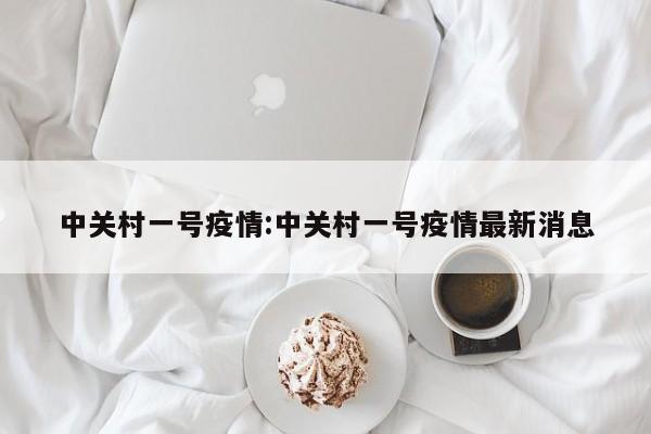 中关村一号疫情:中关村一号疫情最新消息