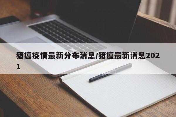猪瘟疫情最新分布消息/猪瘟最新消息2021