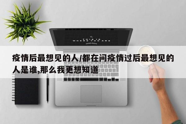 疫情后最想见的人/都在问疫情过后最想见的人是谁,那么我更想知道