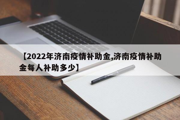 【2022年济南疫情补助金,济南疫情补助金每人补助多少】