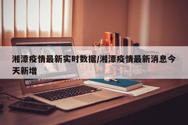湘潭疫情最新实时数据/湘潭疫情最新消息今天新增