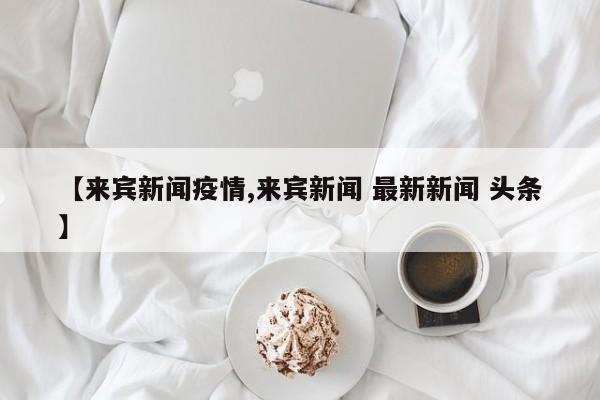 【来宾新闻疫情,来宾新闻 最新新闻 头条】