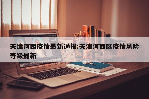 天津河西疫情最新通报:天津河西区疫情风险等级最新