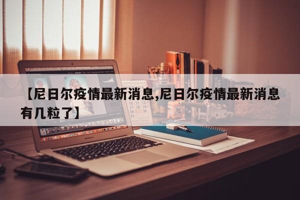 【尼日尔疫情最新消息,尼日尔疫情最新消息有几粒了】