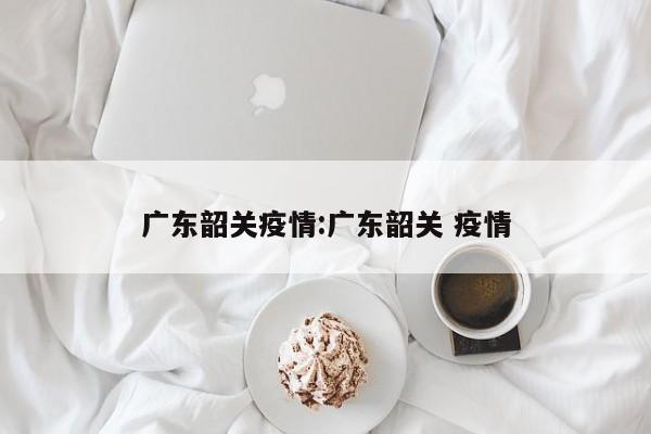广东韶关疫情:广东韶关 疫情