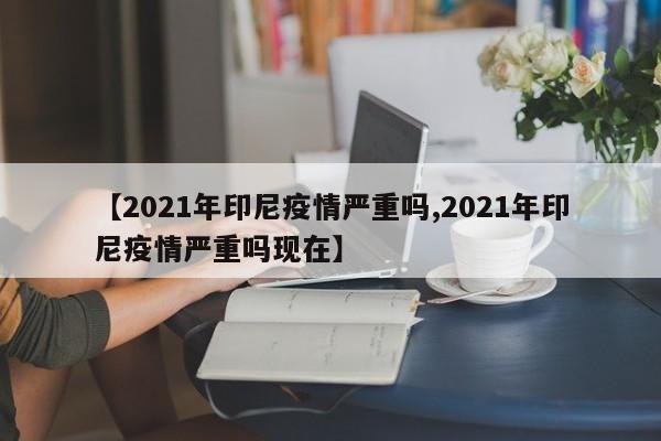 【2021年印尼疫情严重吗,2021年印尼疫情严重吗现在】