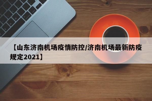 【山东济南机场疫情防控/济南机场最新防疫规定2021】