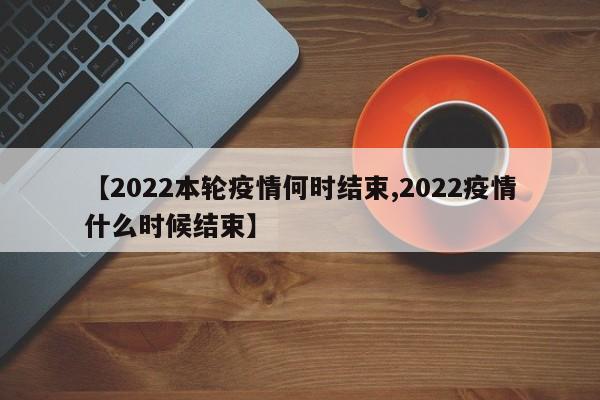 【2022本轮疫情何时结束,2022疫情什么时候结束】