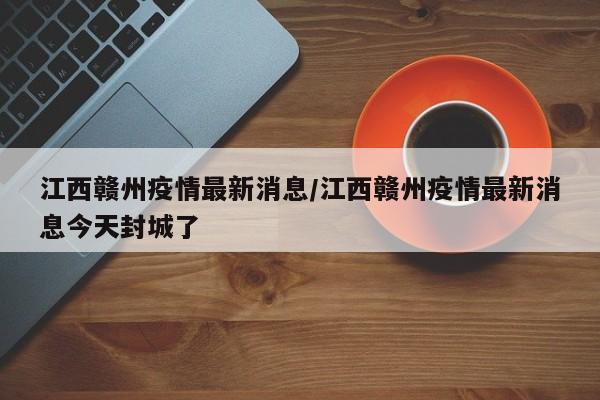 江西赣州疫情最新消息/江西赣州疫情最新消息今天封城了