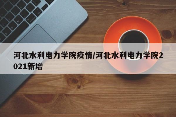 河北水利电力学院疫情/河北水利电力学院2021新增