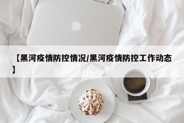【黑河疫情防控情况/黑河疫情防控工作动态】