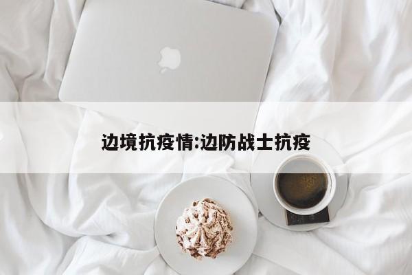 边境抗疫情:边防战士抗疫