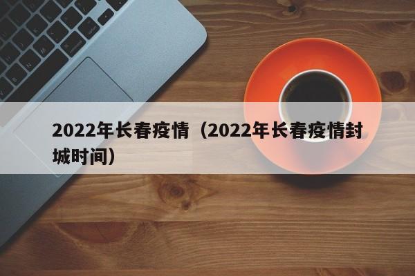 2022年长春疫情（2022年长春疫情封城时间）